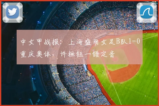 中女甲战报：上海盛丽女足B队1-0重庆奥体，许桓钰一锤定音