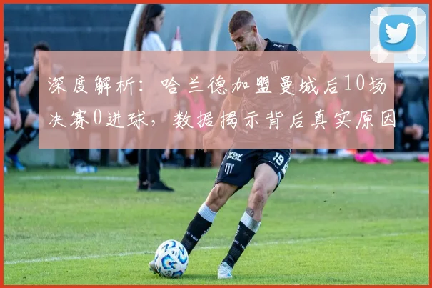 深度解析：哈兰德加盟曼城后10场决赛0进球，数据揭示背后真实原因