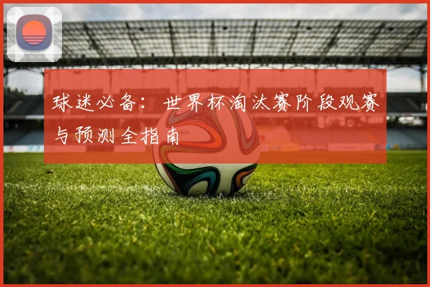 球迷必备:世界杯淘汰赛阶段观赛与预测全指南