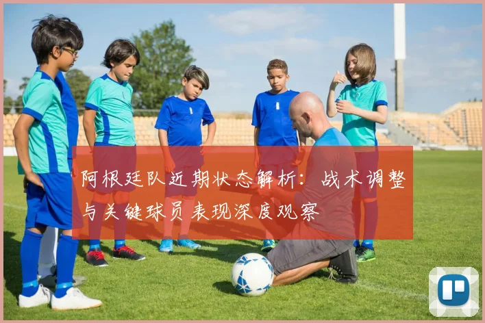 阿根廷队近期状态解析：战术调整与关键球员表现深度观察