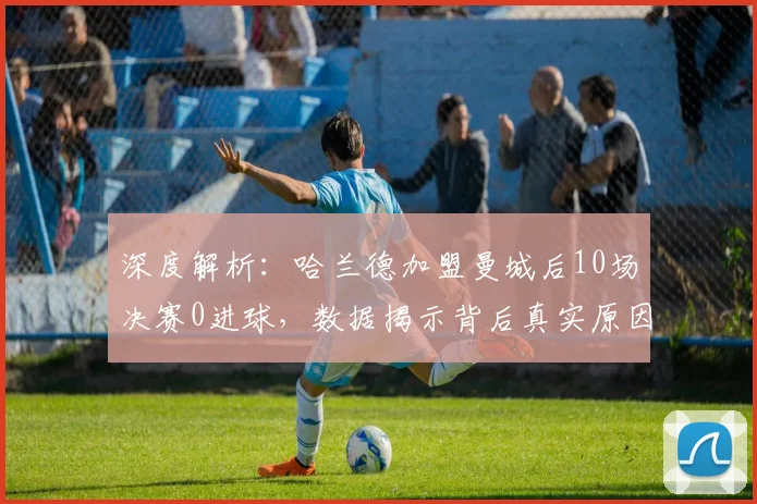深度解析：哈兰德加盟曼城后10场决赛0进球，数据揭示背后真实原因