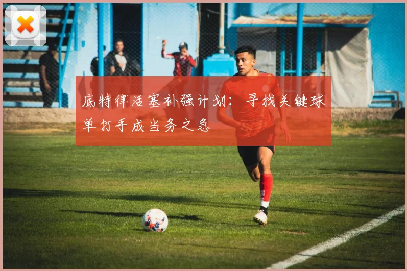 底特律活塞补强计划：寻找关键球单打手成当务之急